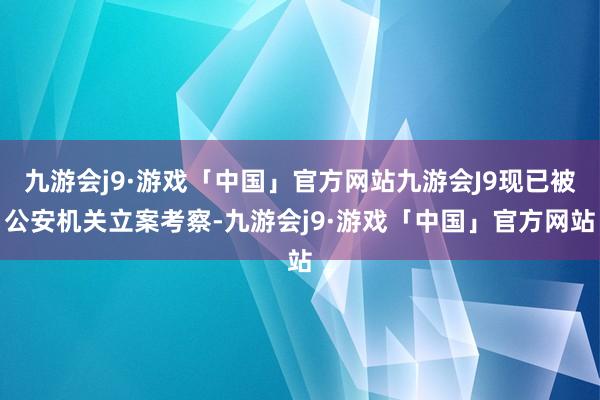 九游会j9·游戏「中国」官方网站九游会J9现已被公安机关立案考察-九游会j9·游戏「中国」官方网站