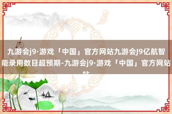 九游会j9·游戏「中国」官方网站九游会J9亿航智能录用数目超预期-九游会j9·游戏「中国」官方网站