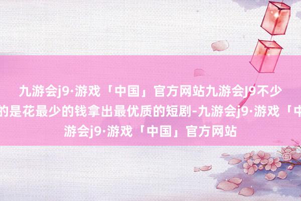 九游会j9·游戏「中国」官方网站九游会J9不少短剧公司追求的是花最少的钱拿出最优质的短剧-九游会j9·游戏「中国」官方网站