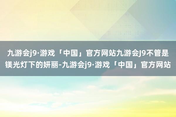 九游会j9·游戏「中国」官方网站九游会J9不管是镁光灯下的妍丽-九游会j9·游戏「中国」官方网站