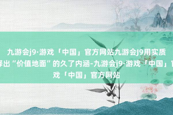 九游会j9·游戏「中国」官方网站九游会J9用实质行径评释出“价值地面”的久了内涵-九游会j9·游戏「中国」官方网站