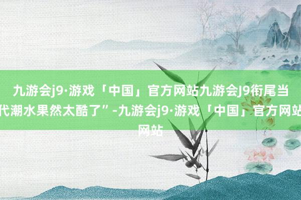 九游会j9·游戏「中国」官方网站九游会J9衔尾当代潮水果然太酷了”-九游会j9·游戏「中国」官方网站