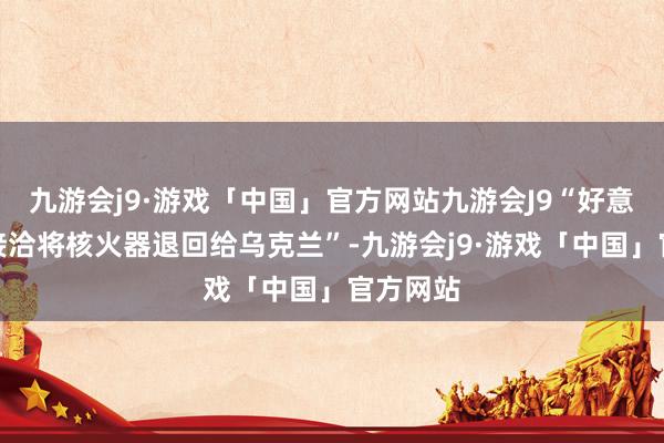 九游会j9·游戏「中国」官方网站九游会J9“好意思国不接洽将核火器退回给乌克兰”-九游会j9·游戏「中国」官方网站