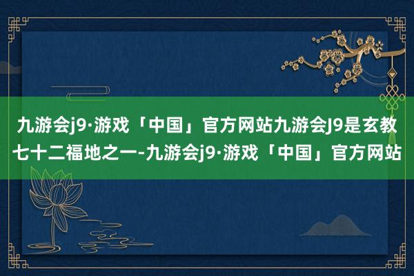 九游会j9·游戏「中国」官方网站九游会J9是玄教七十二福地之一-九游会j9·游戏「中国」官方网站