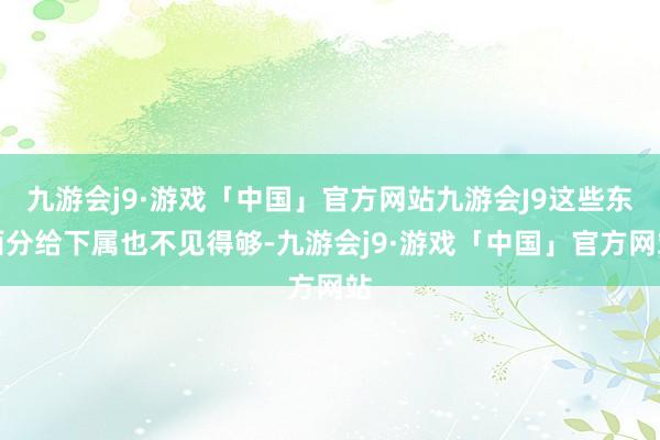 九游会j9·游戏「中国」官方网站九游会J9这些东西分给下属也不见得够-九游会j9·游戏「中国」官方网站