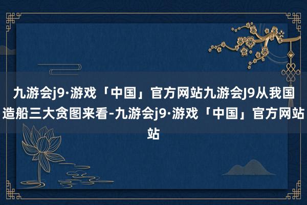 九游会j9·游戏「中国」官方网站九游会J9从我国造船三大贪图来看-九游会j9·游戏「中国」官方网站