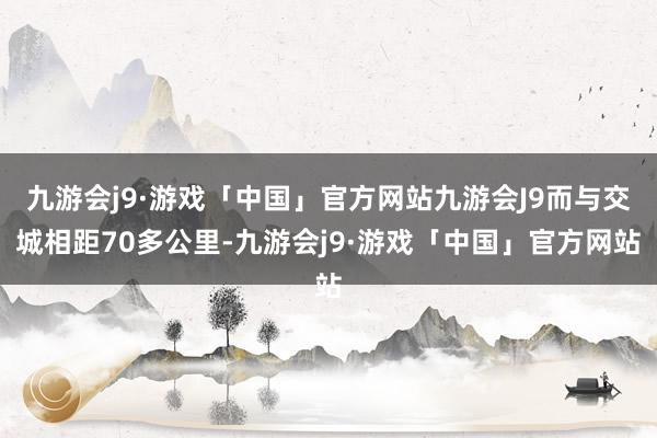 九游会j9·游戏「中国」官方网站九游会J9而与交城相距70多公里-九游会j9·游戏「中国」官方网站