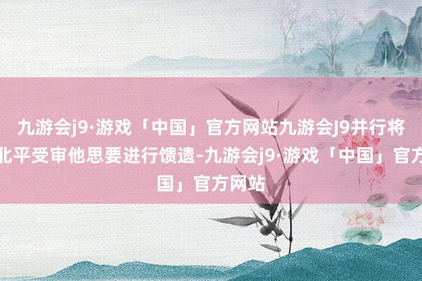 九游会j9·游戏「中国」官方网站九游会J9并行将押至北平受审他思要进行馈遗-九游会j9·游戏「中国」官方网站