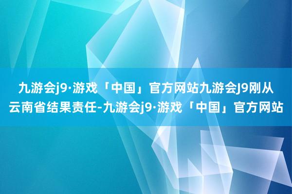 九游会j9·游戏「中国」官方网站九游会J9　　刚从云南省结果责任-九游会j9·游戏「中国」官方网站