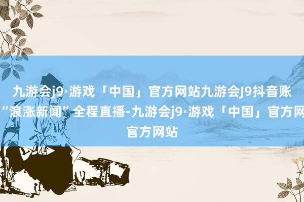 九游会j9·游戏「中国」官方网站九游会J9抖音账号“浪涨新闻”全程直播-九游会j9·游戏「中国」官方网站