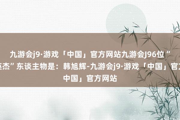 九游会j9·游戏「中国」官方网站九游会J96位“致意英杰”东谈主物是：韩旭辉-九游会j9·游戏「中国」官方网站