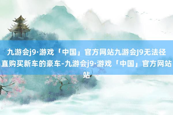 九游会j9·游戏「中国」官方网站九游会J9无法径直购买新车的豪车-九游会j9·游戏「中国」官方网站