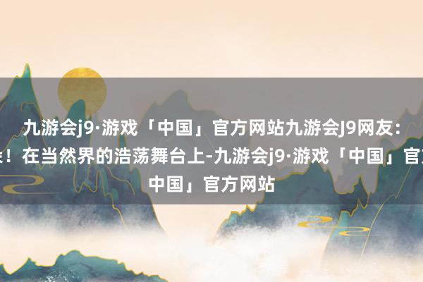 九游会j9·游戏「中国」官方网站九游会J9网友：耙耳朵！在当然界的浩荡舞台上-九游会j9·游戏「中国」官方网站