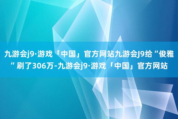 九游会j9·游戏「中国」官方网站九游会J9给“俊雅”刷了306万-九游会j9·游戏「中国」官方网站