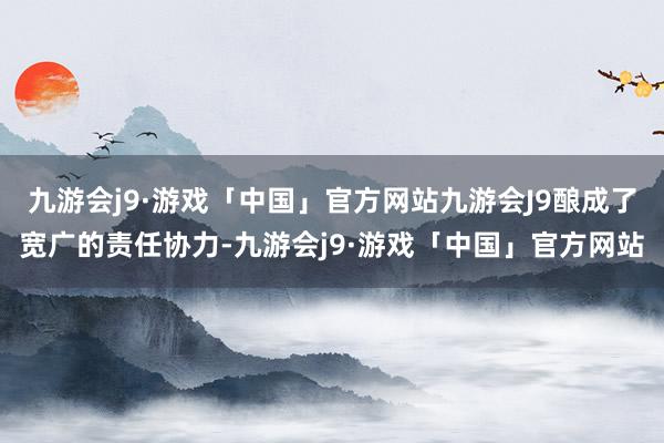 九游会j9·游戏「中国」官方网站九游会J9酿成了宽广的责任协力-九游会j9·游戏「中国」官方网站