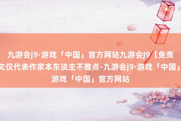 九游会j9·游戏「中国」官方网站九游会J9【免责声明】本文仅代表作家本东谈主不雅点-九游会j9·游戏「中国」官方网站