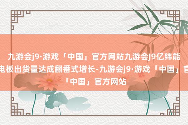 九游会j9·游戏「中国」官方网站九游会J9亿纬能源储能电板出货量达成翻番式增长-九游会j9·游戏「中国」官方网站