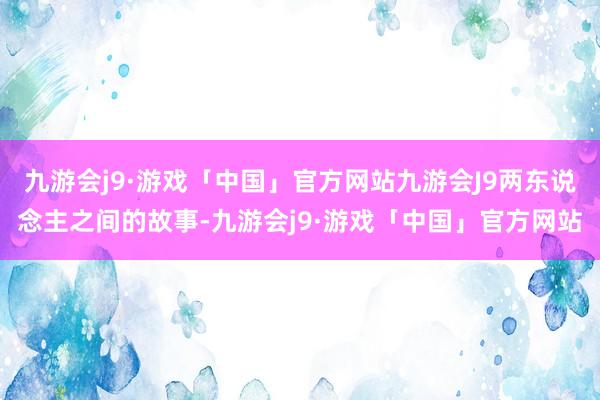 九游会j9·游戏「中国」官方网站九游会J9两东说念主之间的故事-九游会j9·游戏「中国」官方网站