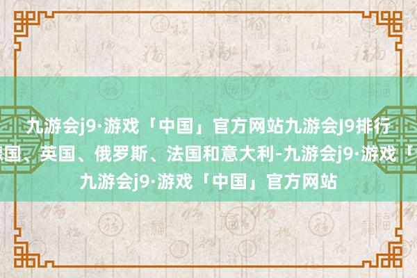 九游会j9·游戏「中国」官方网站九游会J9排行前五的鉴别是德国、英国、俄罗斯、法国和意大利-九游会j9·游戏「中国」官方网站