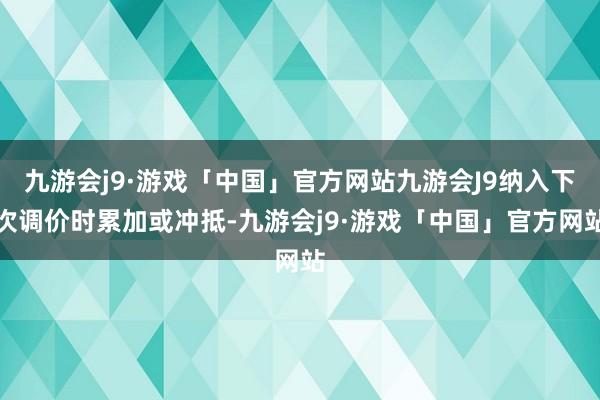 九游会j9·游戏「中国」官方网站九游会J9纳入下次调价时累加或冲抵-九游会j9·游戏「中国」官方网站