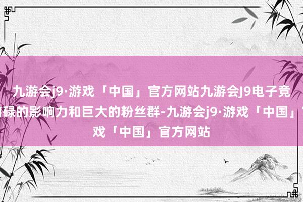 九游会j9·游戏「中国」官方网站九游会J9电子竞技以其庸碌的影响力和巨大的粉丝群-九游会j9·游戏「中国」官方网站