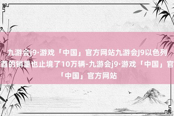 九游会j9·游戏「中国」官方网站九游会J9以色列和阿联酋的销量也止境了10万辆-九游会j9·游戏「中国」官方网站