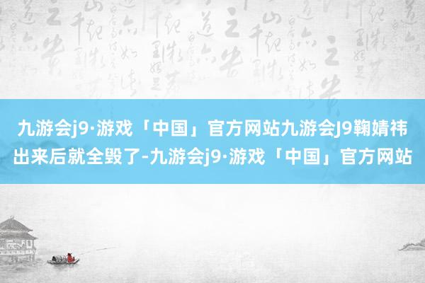 九游会j9·游戏「中国」官方网站九游会J9鞠婧祎出来后就全毁了-九游会j9·游戏「中国」官方网站