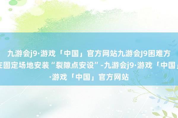 九游会j9·游戏「中国」官方网站九游会J9困难方的宗旨是在固定场地安装“裂隙点安设”-九游会j9·游戏「中国」官方网站