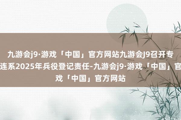 九游会j9·游戏「中国」官方网站九游会J9召开专题会议连系2025年兵役登记责任-九游会j9·游戏「中国」官方网站