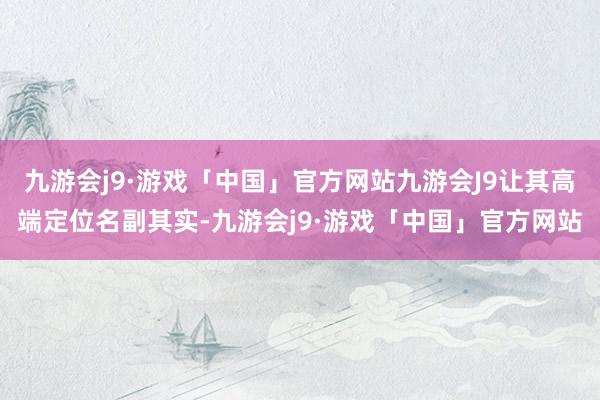 九游会j9·游戏「中国」官方网站九游会J9让其高端定位名副其实-九游会j9·游戏「中国」官方网站