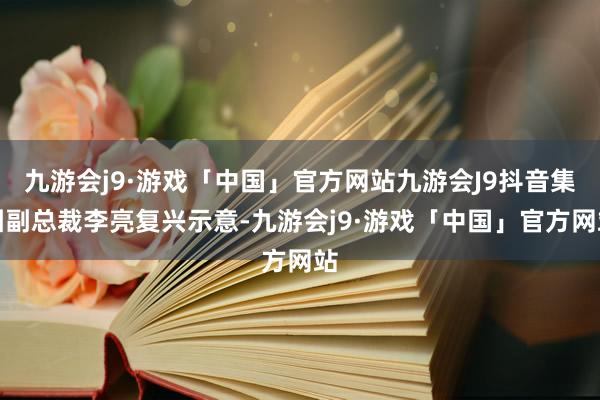 九游会j9·游戏「中国」官方网站九游会J9抖音集团副总裁李亮复兴示意-九游会j9·游戏「中国」官方网站