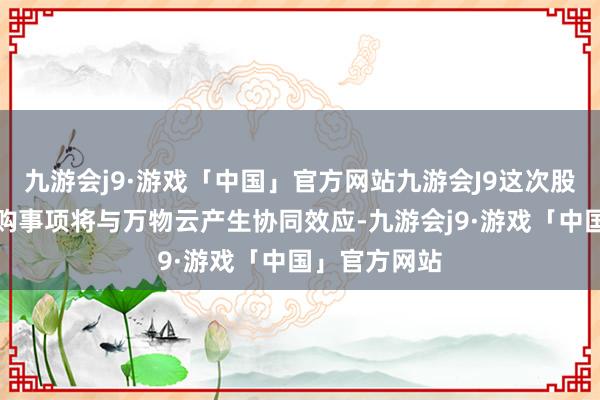 九游会j9·游戏「中国」官方网站九游会J9这次股权转让的收购事项将与万物云产生协同效应-九游会j9·游戏「中国」官方网站