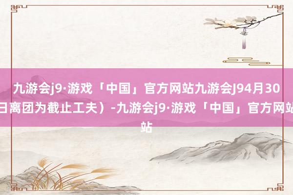 九游会j9·游戏「中国」官方网站九游会J94月30日离团为截止工夫）-九游会j9·游戏「中国」官方网站