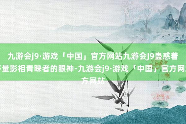 九游会j9·游戏「中国」官方网站九游会J9蛊惑着多量影相青睐者的眼神-九游会j9·游戏「中国」官方网站