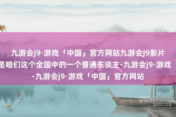 九游会j9·游戏「中国」官方网站九游会J9影片中的希曼首先只是咱们这个全国中的一个普通东谈主-九游会j9·游戏「中国」官方网站