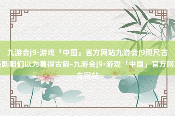 九游会j9·游戏「中国」官方网站九游会J9咫尺古装剧咱们以为莫得古韵-九游会j9·游戏「中国」官方网站