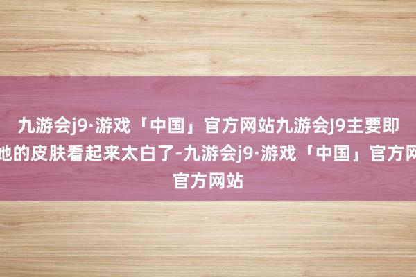 九游会j9·游戏「中国」官方网站九游会J9主要即是她的皮肤看起来太白了-九游会j9·游戏「中国」官方网站