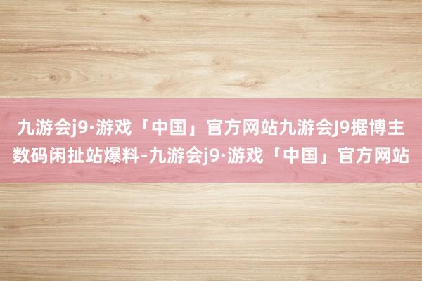 九游会j9·游戏「中国」官方网站九游会J9据博主数码闲扯站爆料-九游会j9·游戏「中国」官方网站