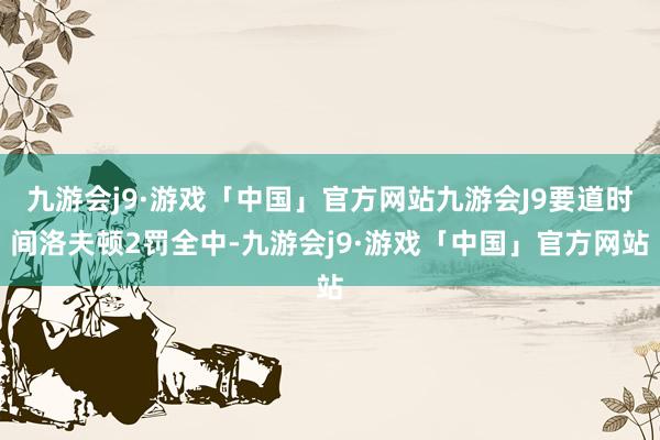 九游会j9·游戏「中国」官方网站九游会J9要道时间洛夫顿2罚全中-九游会j9·游戏「中国」官方网站