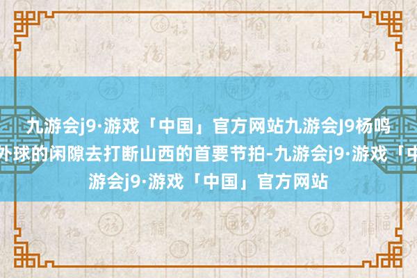 九游会j9·游戏「中国」官方网站九游会J9杨鸣只可靠挑战界外球的闲隙去打断山西的首要节拍-九游会j9·游戏「中国」官方网站