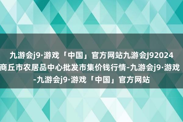 九游会j9·游戏「中国」官方网站九游会J92024年12月17日河南商丘市农居品中心批发市集价钱行情-九游会j9·游戏「中国」官方网站