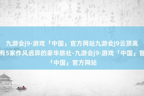 九游会j9·游戏「中国」官方网站九游会J9云顶高原如故有5家作风迥异的豪华旅社-九游会j9·游戏「中国」官方网站