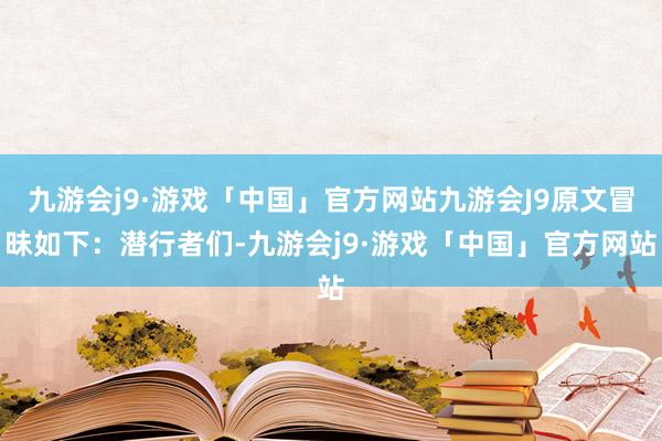 九游会j9·游戏「中国」官方网站九游会J9原文冒昧如下：潜行者们-九游会j9·游戏「中国」官方网站