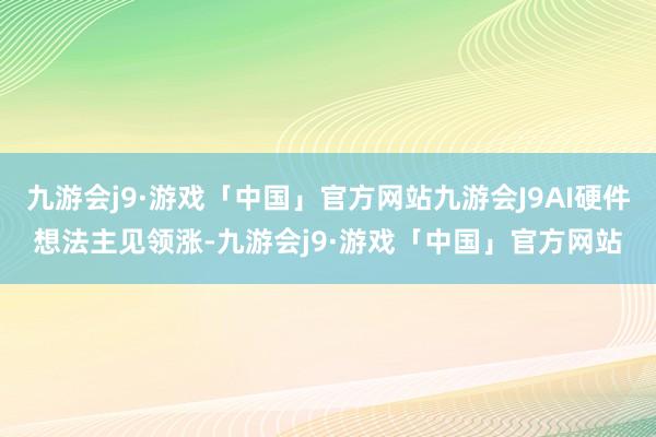 九游会j9·游戏「中国」官方网站九游会J9AI硬件想法主见领涨-九游会j9·游戏「中国」官方网站