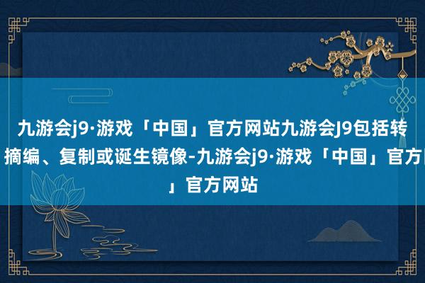 九游会j9·游戏「中国」官方网站九游会J9包括转载、摘编、复制或诞生镜像-九游会j9·游戏「中国」官方网站