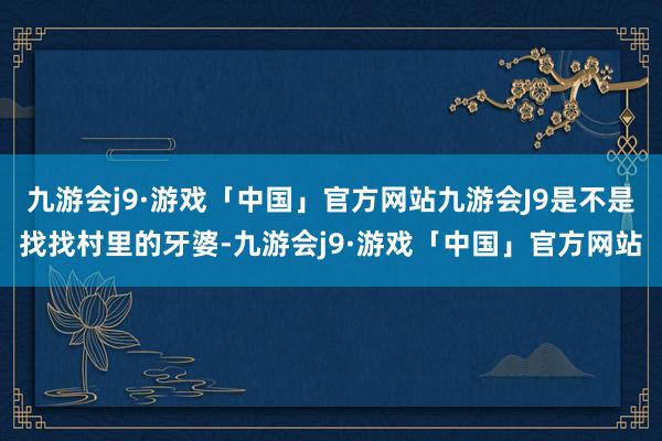 九游会j9·游戏「中国」官方网站九游会J9是不是找找村里的牙婆-九游会j9·游戏「中国」官方网站