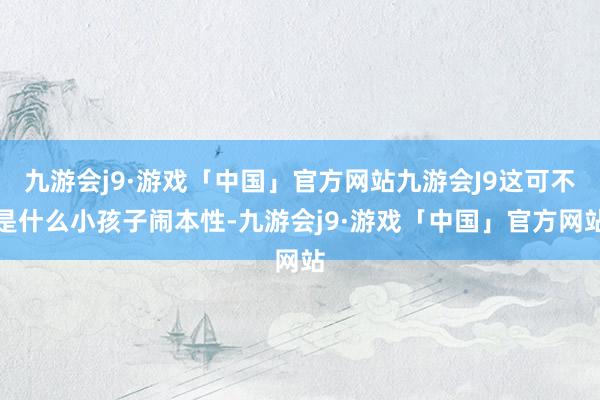 九游会j9·游戏「中国」官方网站九游会J9这可不是什么小孩子闹本性-九游会j9·游戏「中国」官方网站