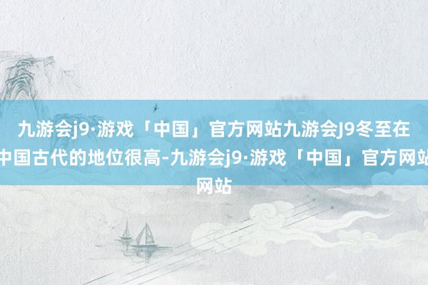 九游会j9·游戏「中国」官方网站九游会J9冬至在中国古代的地位很高-九游会j9·游戏「中国」官方网站