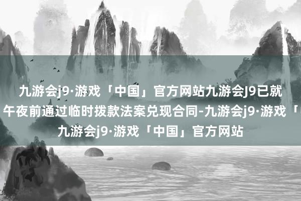 九游会j9·游戏「中国」官方网站九游会J9已就在（当地时代）午夜前通过临时拨款法案兑现合同-九游会j9·游戏「中国」官方网站