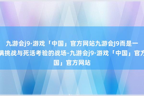 九游会j9·游戏「中国」官方网站九游会J9而是一个充满挑战与死活考验的战场-九游会j9·游戏「中国」官方网站